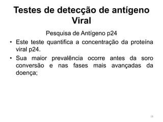 Testes de detecção de antígeno
Viral
Pesquisa de Antígeno p24
• Este teste quantifica a concentração da proteína
viral p24.
• Sua maior prevalência ocorre antes da soro
conversão e nas fases mais avançadas da
doença;
18
 