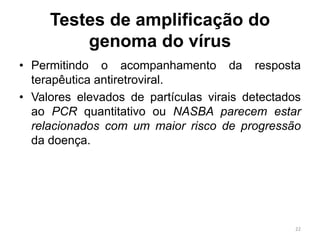 Testes de amplificação do
genoma do vírus
• Permitindo o acompanhamento da resposta
terapêutica antiretroviral.
• Valores elevados de partículas virais detectados
ao PCR quantitativo ou NASBA parecem estar
relacionados com um maior risco de progressão
da doença.
22
 