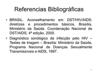 Referencias Bibliográficas
• BRASIL. Aconselhamento em DST/HIV/AIDS:
diretrizes e procedimentos básicos. Brasília.
Ministério da Saúde. Coordenação Nacional de
DST/AIDS, 4ª edição, 2000.
• Diagnóstico sorológico da infecção pelo HIV –
Testes de triagem – Brasília: Ministério da Saúde,
Programa Nacional de Doenças Sexualmente
Transmissíveis e AIDS, 1997.
24
 