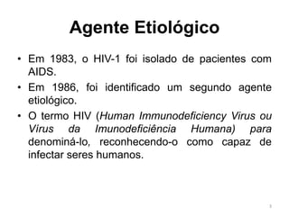 Agente Etiológico
• Em 1983, o HIV-1 foi isolado de pacientes com
AIDS.
• Em 1986, foi identificado um segundo agente
etiológico.
• O termo HIV (Human Immunodeficiency Virus ou
Vírus da Imunodeficiência Humana) para
denominá-lo, reconhecendo-o como capaz de
infectar seres humanos.
3
 
