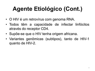 Agente Etiológico (Cont.)
• O HIV é um retrovírus com genoma RNA.
• Todos têm a capacidade de infectar linfócitos
através do receptor CD4.
• Supõe-se que o HIV tenha origem africana.
• Variantes genômicas (subtipos), tanto de HIV-1
quanto de HIV-2.
4
 