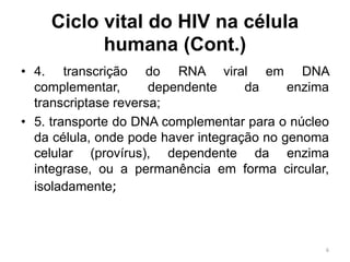 Ciclo vital do HIV na célula
humana (Cont.)
• 4. transcrição do RNA viral em DNA
complementar, dependente da enzima
transcriptase reversa;
• 5. transporte do DNA complementar para o núcleo
da célula, onde pode haver integração no genoma
celular (provírus), dependente da enzima
integrase, ou a permanência em forma circular,
isoladamente;
6
 