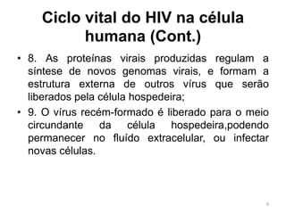 Ciclo vital do HIV na célula
humana (Cont.)
• 8. As proteínas virais produzidas regulam a
síntese de novos genomas virais, e formam a
estrutura externa de outros vírus que serão
liberados pela célula hospedeira;
• 9. O vírus recém-formado é liberado para o meio
circundante da célula hospedeira,podendo
permanecer no fluído extracelular, ou infectar
novas células.
8
 