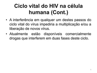 Ciclo vital do HIV na célula
humana (Cont.)
• A interferência em qualquer um destes passos do
ciclo vital do vírus impediria a multiplicação e/ou a
liberação de novos vírus.
• Atualmente estão disponíveis comercialmente
drogas que interferem em duas fases deste ciclo.
9
 