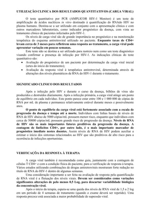 UTILIZAÇÃO CLINICA DOS RESULTADOS QUANTITATIVOS (CARGA VIRAL)
O teste quantitativo por PCR (AMPLICOR HIV-1 Monitor) é um teste de
amplificação de ácidos nucléicos in vitro destinado à quantificação do RNAdo HIV no
plasma humano. Destina-se a ser utilizado em conjunto com a apresentação clínica e com
outros marcadores laboratoriais, como indicador prognóstico da doença, com vista ao
tratamento clínico de pacientes infectados pelo HIV-1.
Os níveis de carga viral são de grande importância no prognóstico e na monitoração
terapêutica do esquema antiretroviral utilizado no paciente. Enquanto taxas de CD4+
levam cerca de 3 meses para refletirem uma resposta ao tratamento, a carga viral pode
apresentar variação em poucas semanas.
Este teste não se destina a ser utilizado para rastreio nem como um teste diagnóstico
visando confirmar a presença de infecção por HIV-1. As indicações clínicas do teste
quantitativo são:
 Avaliação do prognóstico de um paciente por determinação da carga viral inicial
(artes do início do tratamento);
 Avaliação da resposta viral à terapêutica antiretroviral, determinada através de
alterações dos níveis plasmáticos de RNA do HIV-1 durante o tratamento.
SIGNIFICADO CLINICO DOS RESULTADOS
Após a infecção pelo HIV e durante o curso da doença, bilhões de vírus são
produzidos e destruídos diariamente. Após a infecção primária, a carga viral atinge um ponto
de equilíbrio em cada indivíduo. Este ponto parece estar entre 100 e 1 000 000 de cópias de
RNA por mL de plasma e permanece relativamente estável durante meses e possivelmente
anos.
O ponto de equilíbrio da carga viral está fortemente associado com a escala de
progressão da doença e tempo até a morte. Indivíduos com linhas basais de níveis de
RNA de HIV abaixo de 5000 cópias/mL possuem menor risco, enquanto que indivíduos com
cerca de 50000 cópias/mL possuem grande risco de progressão da doença. Níveis de RNA
de HIV são os mais importantes fatores preditivos da progressão da doença. A
contagem de linfócitos CD4+, por outro lado, é o mais importante marcador de
prognóstico imediato nestes doentes. Assim níveis de RNA de HIV podem auxiliar a
estimar o início dos sintomas relacionados ao HIV que são preditivos de alto risco para a
ocorrência de infecções oportunistas.
VERIFICAÇÕA DA RESPOSTA À TERAPIA
A carga viral também é recomendada como guia, juntamente com a contagem de
células T CD4+ e com a condição física do paciente, para a verificação de resposta à terapia.
Vários estudos utilizando combinações de drogas antiretrovirais mostraram forte redução no
título de RNA do HIV-1 dentro de algumas semanas.
Uma consideração importante a ser feita na avaliação de resposta pela quantificação
de RNA viral é a flutuação dos níveis virais. Devem ser considerados como variações
significantes alterações de pelo menos 0,5 Log, para descartar variabilidade biológica
da concentração viral.
Após o início da terapia, espera-se uma queda dos níveis de RNA viral de 1,5 a 2 log
em um período de 4 semanas de tratamento (quando o exame deverá ser repetido). Uma
resposta precoce está associada a maior probabilidade de supressão viral.
 