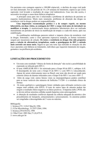 Em pacientes com contagem superior a 100.000 cópias/mL, o declínio da carga viral pode
ser mais demorado. Em um período de 16 a 24 semanas de tratamento, espera-se que exista
supressão viral levando a resultados de carga viral indetectáveis. Caso isto não ocorra, é
necessário investigar a causa desta falência terapêutica.
A principal causa para isto é relacionada a problemas de aderência do paciente ao
esquema medicamentoso. Muito mais raramente, problemas de absorção das drogas ou
resistência viral às drogas podem ser responsabilizados.
Uma importante recomendação prática é a de sempre repetir, no mesmo
laboratório, em duas visitas, as contagens de CD4+ e carga viral antes de introduzir ou
modificar a terapia. A monitorização destes parâmetros laboratoriais deve ser realizada
mensalmente em períodos de início ou modificação da terapia e a cada três meses, após sua
estabilização.
As combinações multidrogas parecem reduzir o impacto clínico da resistência viral
às drogas. Entretanto, como o vírus apresenta expressiva mutação, as formas resistentes
surgem por mecanismo de seleção. Os testes e resistência às drogas têm sido propostos
para a seleção de alternativas terapêuticas, sendo a genotipagem do HIV o método
mais corrente em nosso meio. Sugere-se que este teste seja realizado m situações de alto
risco: pacientes com falência no tratamento, indivíduos que requerem tratamento de resgate,
gestantes e na profilaxia pós-acidentes.
LIMITAÇÕES DO PROCEDIMENTO
 Um teste com resultado “Abaixo do limite de detecção” não exclui a possibilidade de
exposição ou infecção pelo HIV-1.
 O teste AMPLICOR HIV-1 foi otimizado para o Grupo M do HIV-1, subtipos A-H.
O desempenho do teste com o Grupo O do HIV-1 e com HIV-2 é desconhecido.
Apesar de serem relativamente raros no Brasil, este teste não deverá ser usado para
controle clínico de doentes infectados com o Grupo O do HIV-1 ou com o HIV- 2.
 Além da carga viral, outros fatores virais ou imunopatológicos podem contribuir
para as taxas variáveis dos números de linfócitos T CD4+ e o resultado clínico da
doença.
 Os testes qualitativo e genotipagem foram validados para utilização exclusiva com
sangue total colhido com EDTA. O teste de outros tipos de amostra podem dar
origem a resultados falsos negativos ou falsos positivos. A heparina inibe a PCR; não
se devem utilizar amostras colhidas usando heparina como anticoagulante.
 A obtenção de resultados confiáveis depende da colheita adequada da amostra e dos
procedimentos de transporte, armazenamento e processamento. As amostras podem
ser congeladas e descongeladas até 3 vezes no máximo.
Bibliografia
1. Scíence,272: 1124-5 May24, 1996.
2. J Clin Microbiology, 31:2557-2564, 1994.
3. Science,239:610-616, 1998
4. J Med Virol. 2003 Dec;71 (4):475-9.
5. www.aids.gov.br
 