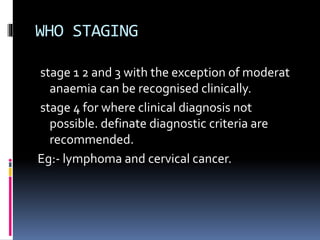 WHO STAGING
stage 1 2 and 3 with the exception of moderat
anaemia can be recognised clinically.
stage 4 for where clinical diagnosis not
possible. definate diagnostic criteria are
recommended.
Eg:- lymphoma and cervical cancer.
 