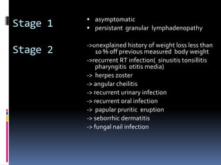 Stage 1
Stage 2
 asymptomatic
 persistant granular lymphadenopathy
->unexplained history of weight loss less than
10 % off previous measured body weight
->recurrent RT infection( sinusitis tonsillitis
pharyngitis otitis media)
-> herpes zoster
-> angular cheilitis
-> recurrent urinary infection
-> recurrent oral infection
-> papular pruritic eruption
-> seborrhic dermatitis
-> fungal nail infection
 