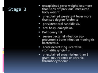 Stage 3
 unexplained sever weight loss more
than 10 % off previous measured
body weight
 unexplained persistent fever more
than 100 degree ferehnite
 persistent oral candidiasis.
 oral hairy leukoplakia.
 PulmonaryTB.
 severe bacterial infection eg:-
pneumonia bone infection meningitis
bacteremia.
 acute necrotizing ulcerative
stomatitis gingivitis.
 unexplained anaemia less than 8
gram, neutropenia or chronic
thrombocytopenia .
 