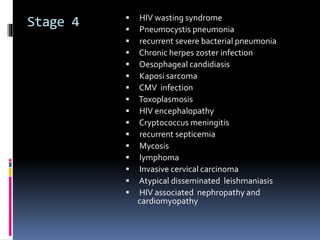 Stage 4  HIV wasting syndrome
 Pneumocystis pneumonia
 recurrent severe bacterial pneumonia
 Chronic herpes zoster infection
 Oesophageal candidiasis
 Kaposi sarcoma
 CMV infection
 Toxoplasmosis
 HIV encephalopathy
 Cryptococcus meningitis
 recurrent septicemia
 Mycosis
 lymphoma
 Invasive cervical carcinoma
 Atypical disseminated leishmaniasis
 HIV associated nephropathy and
cardiomyopathy
 