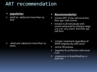 ART recommendation
 population.
 adult to adolscent more than 10
year
 adult and adolscent more than 10
years
 Recommendation
 initiate ART if cd4 cell count less
than 350 cells /cumm
 Initiate in all individuals with
severe advanced hiv disease stage
3 or 4 or cd 4 count less than 350
cell /mm
 initiate treatment regardless of
WHO staging cd4 cells count
 activeTB disease.
 hepatitis B coinfection with sever
CLD.
 pregnancy or breastfeeding v s
with HIV
 