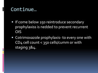 Continue…
 If come below 250 reintroduce secondary
prophylaxiss is nedded to prevent recurrent
OIS
 Cotrimoxazole prophylaxis- to every one with
CD4 cell count < 350 cells/cumm or with
staging 3&4.
 