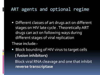 ART agents and optional regime
 Different classes of art drugs act on different
stages on HIV late cycle .Theoretically ART
drugs can act on following ways during
different stages of viral replication
These include:-
 Block bounding of HIV virus to target cells
( fusion inhibitors)
Block viral RNA cleavage and one that inhibit
reverse transcriptase
 