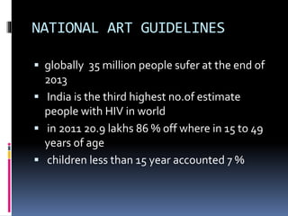NATIONAL ART GUIDELINES
 globally 35 million people sufer at the end of
2013
 India is the third highest no.of estimate
people with HIV in world
 in 2011 20.9 lakhs 86 % off where in 15 to 49
years of age
 children less than 15 year accounted 7 %
 