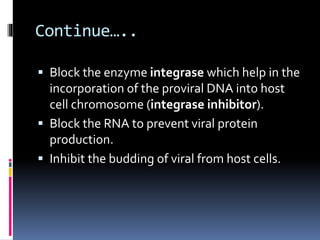 Continue…..
 Block the enzyme integrase which help in the
incorporation of the proviral DNA into host
cell chromosome (integrase inhibitor).
 Block the RNA to prevent viral protein
production.
 Inhibit the budding of viral from host cells.
 