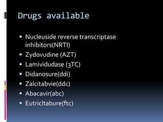 Drugs available
 Nucleuside reverse transcriptase
inhibitors(NRTI)
 Zydovudine (AZT)
 Lamividudase (3TC)
 Didanosure(ddi)
 Zalcitabvie(ddc)
 Abacavir(abc)
 Eutricltabure(ftc)
 