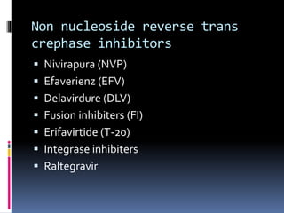 Non nucleoside reverse trans
crephase inhibitors
 Nivirapura (NVP)
 Efaverienz (EFV)
 Delavirdure (DLV)
 Fusion inhibiters (FI)
 Erifavirtide (T-20)
 Integrase inhibiters
 Raltegravir
 