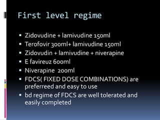 First level regime
 Zidovudine + lamivudine 150ml
 Terofovir 300ml+ lamivudine 150ml
 Zidovudin + lamivudine + niverapine
 E favireuz 600ml
 Niverapine 200ml
 FDCS( FIXED DOSE COMBINATIONS) are
preferreed and easy to use
 bd regime of FDCS are well tolerated and
easily completed
 