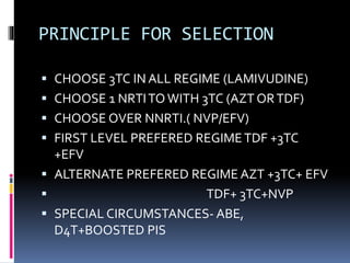 PRINCIPLE FOR SELECTION
 CHOOSE 3TC IN ALL REGIME (LAMIVUDINE)
 CHOOSE 1 NRTITO WITH 3TC (AZT ORTDF)
 CHOOSE OVER NNRTI.( NVP/EFV)
 FIRST LEVEL PREFERED REGIMETDF +3TC
+EFV
 ALTERNATE PREFERED REGIME AZT +3TC+ EFV
 TDF+ 3TC+NVP
 SPECIAL CIRCUMSTANCES- ABE,
D4T+BOOSTED PIS
 
