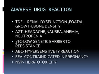 ADVRESE DRUG REACTION
 TDF - RENAL DYSFUNCTION ,FOATAL
GROWTH,BONE DENSITY
 AZT- HEADACHE,NAUSEA,ANEMIA,
NEUTROPENIA
 3TC-LOW GENETIC BARRIERTO
REESISTANCE
 ABC- HYPERSENSTIVETY REACTION
 EFV- CONTRAINDICATED IN PREGNANCY
 NVP- HEPATOTOXICITY
 