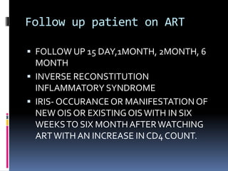 Follow up patient on ART
 FOLLOW UP 15 DAY,1MONTH, 2MONTH, 6
MONTH
 INVERSE RECONSTITUTION
INFLAMMATORY SYNDROME
 IRIS- OCCURANCEOR MANIFESTATIONOF
NEW OIS OR EXISTING OISWITH IN SIX
WEEKSTO SIX MONTHAFTERWATCHING
ARTWITH AN INCREASE IN CD4 COUNT.
 