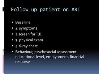 Follow up patient on ART
 Base line
 1. symptoms
 2.screen forT.B
 3. physical exam
 4.X-ray chest
 Behaviour, psychosocial assassment
educational level, emplyoment, financial
resourse
 
