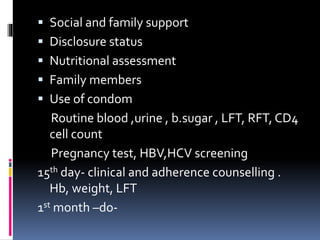  Social and family support
 Disclosure status
 Nutritional assessment
 Family members
 Use of condom
Routine blood ,urine , b.sugar , LFT, RFT, CD4
cell count
Pregnancy test, HBV,HCV screening
15th day- clinical and adherence counselling .
Hb, weight, LFT
1st month –do-
 