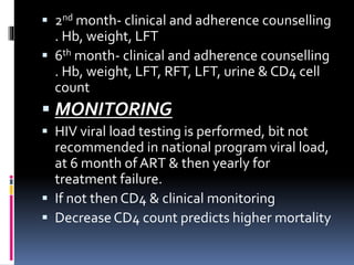  2nd month- clinical and adherence counselling
. Hb, weight, LFT
 6th month- clinical and adherence counselling
. Hb, weight, LFT, RFT, LFT, urine & CD4 cell
count
 MONITORING
 HIV viral load testing is performed, bit not
recommended in national program viral load,
at 6 month of ART & then yearly for
treatment failure.
 If not then CD4 & clinical monitoring
 Decrease CD4 count predicts higher mortality
 