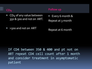 If CD4 between 350 & 400 and pt not on
ART repeat CD4 cell count after 1 month
and consider treatment in asymptomatic
patient
CD4 Follow up
 CD4 of any value between
350 & 500 and not on ART.
 >500 and not on ART
 Every 6 month &
Repeat at 3 month
Repeat at 6 month
 