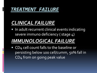 TREATMENT FAILURE
CLINICAL FAILURE
 In adult recurrent clinical events indicating
severe immuno deficiency ( stage 4)
IMMUNOLOGICAL FAILURE
 CD4 cell count falls to the baseline or
persisting below 100 cell/cumm, 50% fall in
CD4 from on going peak value
 