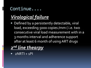 Continue....
Virological failure
 Defined by a persistently detectable, viral
load, exceeding 5000 copies /mm ( i.e. two
consecutive viral load measurement with in a
3 months interval and adherence support
after at least 6 month of using ART drugs
2nd line thearpy
 2NRTI + 1PI
 