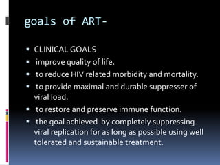 goals of ART-
 CLINICAL GOALS
 improve quality of life.
 to reduce HIV related morbidity and mortality.
 to provide maximal and durable suppresser of
viral load.
 to restore and preserve immune function.
 the goal achieved by completely suppressing
viral replication for as long as possible using well
tolerated and sustainable treatment.
 