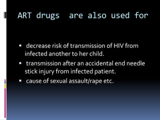 ART drugs are also used for
 decrease risk of transmission of HIV from
infected another to her child.
 transmission after an accidental end needle
stick injury from infected patient.
 cause of sexual assault/rape etc.
 