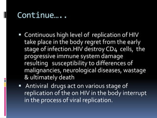 Continue…..
 Continuous high level of replication of HIV
take place in the body regret from the early
stage of infection.HIV destroy CD4 cells, the
progressive immune system damage
resulting susceptibility to differences of
malignancies, neurological diseases, wastage
& ultimately death
 Antiviral drugs act on various stage of
replication of the on HIV in the body interrupt
in the process of viral replication.
 