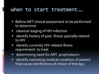 when to start treatment……
 Before ART clinical assessment to be performed
to determine
 classical staging of HIV infection
 identify history of past illness specially related
to HIV
 identify currently HIV related illness
requirement to treat
 determining need for ART prophylaxis's
 identify coexisting medical condition of patient
that cause interference of choice of therapy
 