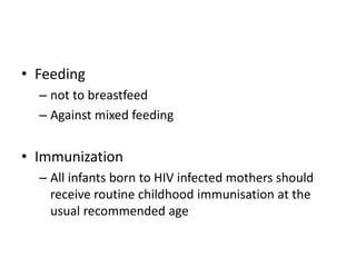 • Feeding
– not to breastfeed
– Against mixed feeding
• Immunization
– All infants born to HIV infected mothers should
receive routine childhood immunisation at the
usual recommended age
 
