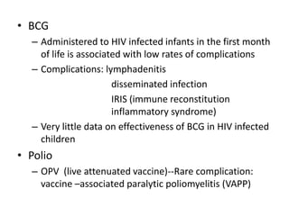 • BCG
– Administered to HIV infected infants in the first month
of life is associated with low rates of complications
– Complications: lymphadenitis
disseminated infection
IRIS (immune reconstitution
inflammatory syndrome)
– Very little data on effectiveness of BCG in HIV infected
children
• Polio
– OPV (live attenuated vaccine)--Rare complication:
vaccine –associated paralytic poliomyelitis (VAPP)
 