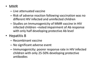 • MMR
– Live attenuated vaccine
– Risk of adverse reaction following vaccination was no
different HIV infected and uninfected children
– Studies on Immunogenicity of MMR vaccine in HIV
infected children –noted impairment of Ab response
with only half developing protective Ab level
• Hepatitis B
– Recombinant vaccine
– No significant adverse event
– Immunogenicity: poorer response rate in HIV infected
children with only 25-50% developing protective
antibodies
 