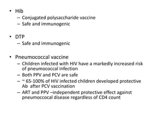 • Hib
– Conjugated polysaccharide vaccine
– Safe and immunogenic
• DTP
– Safe and immunogenic
• Pneumococcal vaccine
– Children infected with HIV have a markedly increased risk
of pneumococcal infection
– Both PPV and PCV are safe
– ~ 65-100% of HIV infected children developed protective
Ab after PCV vaccination
– ART and PPV –independent protective effect against
pneumoccocal disease regardless of CD4 count
 