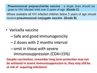 • Varicella vaccine
–Safe and good immunogenicity
–2 doses with 2 months interval
–omit in those with severe
immunosuppression (CD4<15%)
Despite vaccination, remember long term protection may not
be achieved in severe immunosuppression ie, they may still be
at risk of acquiring infections!
 