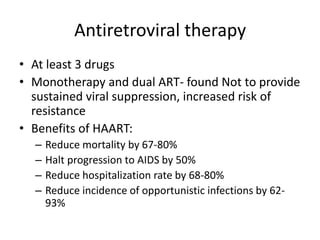 Antiretroviral therapy
• At least 3 drugs
• Monotherapy and dual ART- found Not to provide
sustained viral suppression, increased risk of
resistance
• Benefits of HAART:
– Reduce mortality by 67-80%
– Halt progression to AIDS by 50%
– Reduce hospitalization rate by 68-80%
– Reduce incidence of opportunistic infections by 62-
93%
 