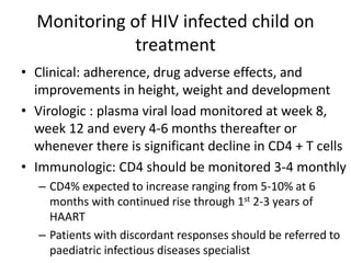 Monitoring of HIV infected child on
treatment
• Clinical: adherence, drug adverse effects, and
improvements in height, weight and development
• Virologic : plasma viral load monitored at week 8,
week 12 and every 4-6 months thereafter or
whenever there is significant decline in CD4 + T cells
• Immunologic: CD4 should be monitored 3-4 monthly
– CD4% expected to increase ranging from 5-10% at 6
months with continued rise through 1st 2-3 years of
HAART
– Patients with discordant responses should be referred to
paediatric infectious diseases specialist
 