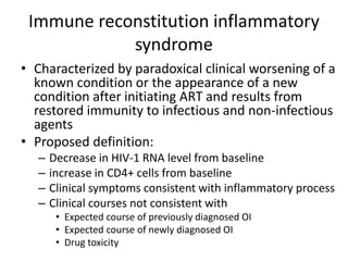 Immune reconstitution inflammatory
syndrome
• Characterized by paradoxical clinical worsening of a
known condition or the appearance of a new
condition after initiating ART and results from
restored immunity to infectious and non-infectious
agents
• Proposed definition:
– Decrease in HIV-1 RNA level from baseline
– increase in CD4+ cells from baseline
– Clinical symptoms consistent with inflammatory process
– Clinical courses not consistent with
• Expected course of previously diagnosed OI
• Expected course of newly diagnosed OI
• Drug toxicity
 