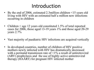 Introduction
• By the end of 2006, estimated 2.3million children <15 years old
living with HIV with an estimated half a million new infections
occurring in children
• Children < age 12 years old constituted 1.5% of total reported
cases for 2006, those aged 13-19 years 1% and those aged 20-29
years 2.7%
• Vast majority of paediatric HIV infections are acquired vertically
• In developed countries, number of children of HIV positive
mothers newly infected with HIV has dramatically decreased
with a perinatal transmision rate of <1% a result of antiretroviral
(ARV) prophylaxis and the use of highly active antiretroviral
therapy (HAART) for pregnant HIV infected mother
 