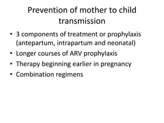 Prevention of mother to child
transmission
• 3 components of treatment or prophylaxis
(antepartum, intrapartum and neonatal)
• Longer courses of ARV prophylaxis
• Therapy beginning earlier in pregnancy
• Combination regimens
 