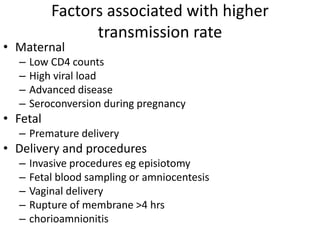 Factors associated with higher
transmission rate
• Maternal
– Low CD4 counts
– High viral load
– Advanced disease
– Seroconversion during pregnancy
• Fetal
– Premature delivery
• Delivery and procedures
– Invasive procedures eg episiotomy
– Fetal blood sampling or amniocentesis
– Vaginal delivery
– Rupture of membrane >4 hrs
– chorioamnionitis
 