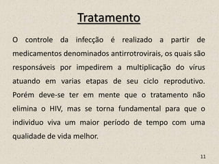 Tratamento
O controle da infecção é realizado a partir de
medicamentos denominados antirrotrovirais, os quais são
responsáveis por impedirem a multiplicação do vírus
atuando em varias etapas de seu ciclo reprodutivo.
Porém deve-se ter em mente que o tratamento não
elimina o HIV, mas se torna fundamental para que o
individuo viva um maior período de tempo com uma
qualidade de vida melhor.
11
 