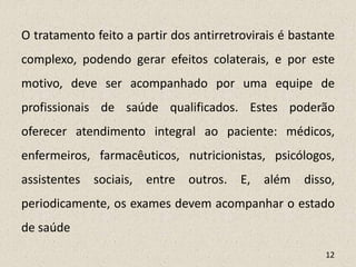 O tratamento feito a partir dos antirretrovirais é bastante
complexo, podendo gerar efeitos colaterais, e por este
motivo, deve ser acompanhado por uma equipe de
profissionais de saúde qualificados. Estes poderão
oferecer atendimento integral ao paciente: médicos,
enfermeiros, farmacêuticos, nutricionistas, psicólogos,
assistentes sociais, entre outros. E, além disso,
periodicamente, os exames devem acompanhar o estado
de saúde
12
 