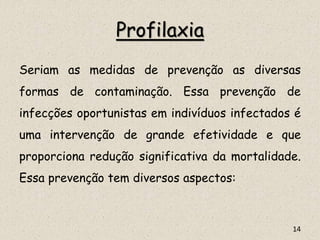 Profilaxia
Seriam as medidas de prevenção as diversas
formas de contaminação. Essa prevenção de
infecções oportunistas em indivíduos infectados é
uma intervenção de grande efetividade e que
proporciona redução significativa da mortalidade.
Essa prevenção tem diversos aspectos:
14
 
