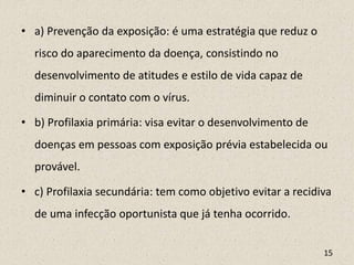 • a) Prevenção da exposição: é uma estratégia que reduz o
risco do aparecimento da doença, consistindo no
desenvolvimento de atitudes e estilo de vida capaz de
diminuir o contato com o vírus.
• b) Profilaxia primária: visa evitar o desenvolvimento de
doenças em pessoas com exposição prévia estabelecida ou
provável.
• c) Profilaxia secundária: tem como objetivo evitar a recidiva
de uma infecção oportunista que já tenha ocorrido.
15
 
